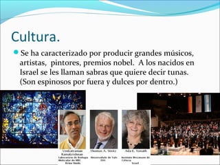 Cultura.
Se ha caracterizado por producir grandes músicos,
artistas, pintores, premios nobel. A los nacidos en
Israel se les llaman sabras que quiere decir tunas.
(Son espinosos por fuera y dulces por dentro.)
 