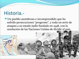 Historia.-
Un pueblo asombroso e incomprendido que ha
sufrido persecuciones “progroms”, y toda un serie de
ataques a su estado judío fundado en 1948, con la
resolución de las Naciones Unidas de dividir el país.
 