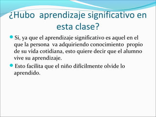 ¿Hubo aprendizaje significativo en
esta clase?
Si, ya que el aprendizaje significativo es aquel en el
que la persona va adquiriendo conocimiento propio
de su vida cotidiana, esto quiere decir que el alumno
vive su aprendizaje.
Esto facilita que el niño difícilmente olvide lo
aprendido.
 