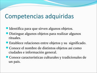 Competencias adquiridas
Identifica para que sirven algunos objetos.
Distingue algunos objetos para realizar algunos
rituales.
Establece relaciones entre objetos y su significado.
Conoce el nombre de distintos objetos así como
ciudades e información general.
Conoce características culturales y tradicionales de
un país.
 