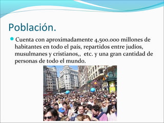 Población.
Cuenta con aproximadamente 4,500.000 millones de
habitantes en todo el país, repartidos entre judíos,
musulmanes y cristianos,, etc. y una gran cantidad de
personas de todo el mundo.
 