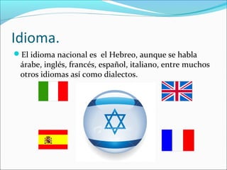 Idioma.
El idioma nacional es el Hebreo, aunque se habla
árabe, inglés, francés, español, italiano, entre muchos
otros idiomas así como dialectos.
 