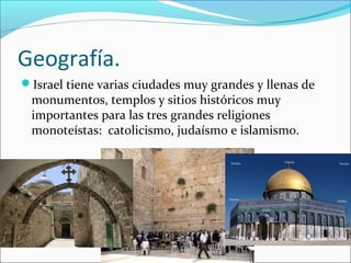 Geografía.
Israel tiene varias ciudades muy grandes y llenas de
monumentos, templos y sitios históricos muy
importantes para las tres grandes religiones
monoteístas: catolicismo, judaísmo e islamismo.
 