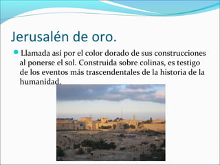 Jerusalén de oro.
Llamada así por el color dorado de sus construcciones
al ponerse el sol. Construida sobre colinas, es testigo
de los eventos más trascendentales de la historia de la
humanidad.
 