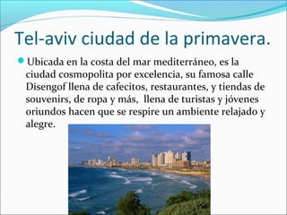 Tel-aviv ciudad de la primavera.
Ubicada en la costa del mar mediterráneo, es la
ciudad cosmopolita por excelencia, su famosa calle
Disengof llena de cafecitos, restaurantes, y tiendas de
souvenirs, de ropa y más, llena de turistas y jóvenes
oriundos hacen que se respire un ambiente relajado y
alegre.
 