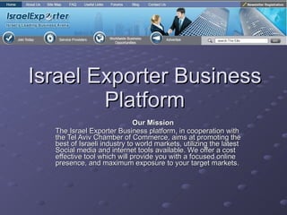 Israel Exporter Business Platform Our Mission The Israel Exporter Business platform, in cooperation with the Tel Aviv Chamber of Commerce, aims at promoting the best of Israeli industry to world markets, utilizing the latest Social media and internet tools available. We offer a cost effective tool which will provide you with a focused online presence, and maximum exposure to your target markets. 