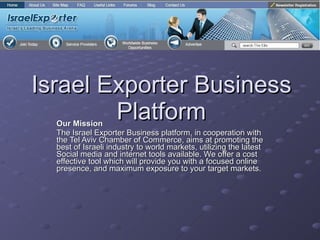 Israel Exporter Business Platform Our Mission The Israel Exporter Business platform, in cooperation with the Tel Aviv Chamber of Commerce, aims at promoting the best of Israeli industry to world markets, utilizing the latest Social media and internet tools available. We offer a cost effective tool which will provide you with a focused online presence, and maximum exposure to your target markets. 