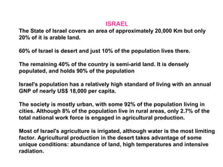 ISRAEL
The State of Israel covers an area of approximately 20,000 Km but only
20% of it is arable land.
60% of Israel is desert and just 10% of the population lives there.
The remaining 40% of the country is semi-arid land. It is densely
populated, and holds 90% of the population
Israel's population has a relatively high standard of living with an annual
GNP of nearly US$ 18,000 per capita.
The society is mostly urban, with some 92% of the population living in
cities. Although 8% of the population live in rural areas, only 2.7% of the
total national work force is engaged in agricultural production.
Most of Israel's agriculture is irrigated, although water is the most limiting
factor. Agricultural production in the desert takes advantage of some
unique conditions: abundance of land, high temperatures and intensive
radiation.
 