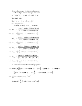 Interpolacion por el método de Lagrange.
Hallar el polinomio interpolador para
{{7, -2}, {4, -7}, {6, -3}, {12, -3}}
Los nodos son :
{x0 = 7, x1 = 4, x2 = 6, x3 = 12}
Las imagenes son :
{f0 = -2, f1 = -7, f2 = -3, f3 = -3}
In[1]:= lo[x_] ==
-2 {x - (4)} {x - (6)} {x - (12)}
{7 - (4)} {7 - (6)} {7 - (12)}
Out[1]= lo[x_] ⩵ 
2
15
(-12 + x) (-6 + x) (-4 + x)
l1[x_] ==
-7 {x - (7)} {x - (6)} {x - (12)}
{4 - (7)} {4 - (6)} {4 - (12)}
Out[2]= l1[x_] ⩵ 
7
48
(-12 + x) (-7 + x) (-6 + x)
In[4]:= l2[x_] ==
-3 {x - (7)} {x - (4)} {x - (12)}
{6 - (7)} {6 - (4)} {6 - (12)}
Out[4]= l2[x_] ⩵ -
1
4
(-12 + x) (-7 + x) (-4 + x)
In[5]:= l3[x_] ==
-3 {x - (7)} {x - (4)} {x - (6)}
{12 - (7)} {12 - (4)} {12 - (6)}
Out[5]= l3[x_] ⩵ -
1
80
(-7 + x) (-6 + x) (-4 + x)
el polinomio interpolante de la grage es :
In[6]:= Simplify
2
15
(-12 + x) (-6 + x) (-4 + x) +
7
48
(-12 + x) (-7 + x) (-6 + x) -
1
4
(-12 + x) (-7 + x) (-4 + x) -
1
80
(-7 + x) (-6 + x) (-4 + x)
Out[6]=
1
60
-1548 + 414 x - 37 x2
+ x3

polisolu =
1
60
-1548 + 414 x - 37 x2
+ x3

 