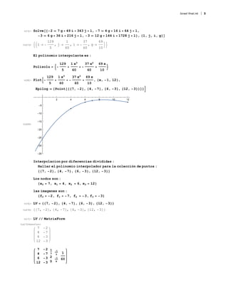 In[13]:= Solve[{-2 ⩵ 7 g + 49 i + 343 j + l, -7 ⩵ 4 g + 16 i + 64 j + l,
-3 ⩵ 6 g + 36 i + 216 j + l, -3 ⩵ 12 g + 144 i + 1728 j + l}, {l, j, i, g}]
Out[13]= l → -
129
5
, j →
1
60
, i → -
37
60
, g →
69
10

El polinomio interpolante es :
Polisolu = -
129
5
+
1 x3
60
+ -
37 x2
60
+
69 x
10

In[36]:= Plot-
129
5
+
1 x3
60
+ -
37 x2
60
+
69 x
10
, {x, -1, 12},
Epilog → {Point[{{7, -2}, {4, -7}, {6, -3}, {12, -3}}]}
Out[36]=
2 4 6 8 10 12
-35
-30
-25
-20
-15
-10
-5
Interpolacion por diferencias divididas :
Hallar el polinomio interpolador para la colección de puntos :
{{7, -2}, {4, -7}, {6, -3}, {12, -3}}
Los nodos son :
{x0 = 7, x1 = 4, x2 = 6, x3 = 12}
las imagenes son :
{f0 = -2, f1 = -7, f2 = -3, f3 = -3}
In[16]:= LV = {{7, -2}, {4, -7}, {6, -3}, {12, -3}}
Out[16]= {{7, -2}, {4, -7}, {6, -3}, {12, -3}}
In[17]:= LV // MatrixForm
Out[17]//MatrixForm=
7 -2
4 -7
6 -3
12 -3
7 -2
4 -7
6 -3
12 -3
5
3
2
0
-1
3
-1
4
1
60
Israel final.nb 3
 