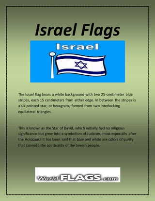Israel Flags
The Israel flag bears a white background with two 25-centimeter blue
stripes, each 15 centimeters from either edge. In between the stripes is
a six-pointed star, or hexagram, formed from two interlocking
equilateral triangles.
This is known as the Star of David, which initially had no religious
significance but grew into a symbolism of Judaism, most especially after
the Holocaust. It has been said that blue and white are colors of purity
that connote the spirituality of the Jewish people.
 