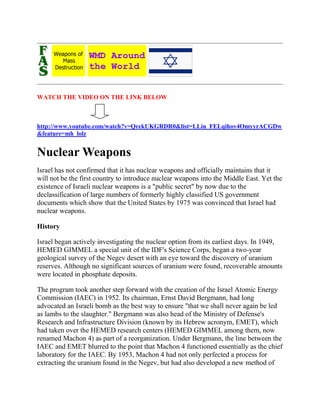 WATCH THE VIDEO ON THE LINK BELOW



http://www.youtube.com/watch?v=QrekUKGRDR0&list=LLin_FELqihov4OmyyrACGDw
&feature=mh_lolz


Nuclear Weapons
Israel has not confirmed that it has nuclear weapons and officially maintains that it
will not be the first country to introduce nuclear weapons into the Middle East. Yet the
existence of Israeli nuclear weapons is a "public secret" by now due to the
declassification of large numbers of formerly highly classified US government
documents which show that the United States by 1975 was convinced that Israel had
nuclear weapons.

History

Israel began actively investigating the nuclear option from its earliest days. In 1949,
HEMED GIMMEL a special unit of the IDF's Science Corps, began a two-year
geological survey of the Negev desert with an eye toward the discovery of uranium
reserves. Although no significant sources of uranium were found, recoverable amounts
were located in phosphate deposits.

The program took another step forward with the creation of the Israel Atomic Energy
Commission (IAEC) in 1952. Its chairman, Ernst David Bergmann, had long
advocated an Israeli bomb as the best way to ensure "that we shall never again be led
as lambs to the slaughter." Bergmann was also head of the Ministry of Defense's
Research and Infrastructure Division (known by its Hebrew acronym, EMET), which
had taken over the HEMED research centers (HEMED GIMMEL among them, now
renamed Machon 4) as part of a reorganization. Under Bergmann, the line between the
IAEC and EMET blurred to the point that Machon 4 functioned essentially as the chief
laboratory for the IAEC. By 1953, Machon 4 had not only perfected a process for
extracting the uranium found in the Negev, but had also developed a new method of
 