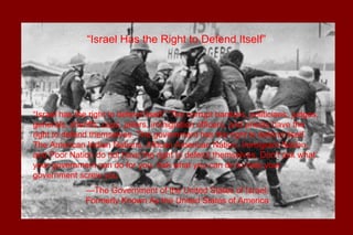 “Israel has the right to defend itself.” The corrupt bankers, politicians, judges,
generals, sheriffs, cops, jailers, immigration officers, and priests have the
right to defend themselves. The government has the right to defend itself.
The American Indian Nations, African American Nation, Immigrant Nation,
and Poor Nation do not have the right to defend themselves. Don’t ask what
your government can do for you. Ask what you can do to help your
government screw you.
—The Government of the United States of Israel,
Formerly Known As the United States of America
“Israel Has the Right to Defend Itself”
 