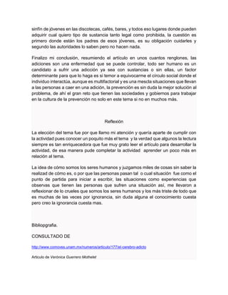 sinfín de jóvenes en las discotecas, cafés, bares, y todos eso lugares donde pueden
adquirir cual quiero tipo de sustancia tanto legal como prohibida, la cuestión es
primero donde están los padres de esos jóvenes, es su obligación cuidarles y
segundo las autoridades lo saben pero no hacen nada.
Finalizo mi conclusión, resumiendo el artículo en unos cuantos renglones, las
adiciones son una enfermedad que se puede controlar, todo ser humano es un
candidato a sufrir una adicción ya sea con sustancias o sin ellas, un factor
determinante para que lo haga es si temor a equivocarme el círculo social donde el
individuo interactúa, aunque es multifactorial y es una mescla situaciones que llevan
a las personas a caer en una adición, la prevención es sin duda la mejor solución al
problema, de ahí el gran reto que tienen las sociedades y gobiernos para trabajar
en la cultura de la prevención no solo en este tema si no en muchos más.
Reflexión
La elección del tema fue por que llamo mi atención y quería aparte de cumplir con
la actividad pues conocer un poquito más el tema y la verdad que algunos la lectura
siempre es tan enriquecedora que fue muy grato leer el artículo para desarrollar la
actividad, de esa manera pude completar la actividad aprender un poco más en
relación al tema.
La idea de cómo somos los seres humanos y juzgamos miles de cosas sin saber la
realizad de cómo es, o por que las personas pasan tal o cual situación fue como el
punto de partida para iniciar a escribir, las situaciones como experiencias que
observas que tienen las personas que sufren una situación así, me llevaron a
reflexionar de lo crueles que somos los seres humanos y los más triste de todo que
es muchas de las veces por ignorancia, sin duda alguna el conocimiento cuesta
pero creo la ignorancia cuesta mas.
Bibliopgrafia.
CONSULTADO DE
http://www.comoves.unam.mx/numeros/articulo/177/el-cerebro-adicto
Articulo de Verónica Guerrero Mothelet
 