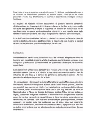 Para iniciar el tema entendamos una adicción como, El Hábito de conductas peligrosas o
de consumo de determinados productos, en especial drogas, y del que no se puede
prescindir o resulta muy difícil hacerlo por razones de dependencia psicológica o incluso
fisiológica.
La mayoría de nosotros cuando escuchamos la palabra adicción pensamos
rápidamente en las drogas y el alcoholo y recordamos al familiar, amigo o conocido
que sufre este problema. Siempre lo juzgamos sin conocer en realidad que fue lo
que llevo a esa persona a su situación actual, atacando el lado moral y sobre todo
la falta de decisión que tiene para dejar ese problema y ser una persona íntegra.
La adicción en la actualidad es definida por la OMS como una enfermedad no solo
como un trastorno, la cual es posible someter a tratamiento para mejorar la calidad
de vida de las personas que sufren algún tipo de adicción.
En resumen:
Inicio del estudio de una conducta adictiva 1930: se señalaba a la persona como un
humano con moralidad deficiente y falta de voluntad, por tanto esas personas eran
castigadas y rechazadas por la sociedad, sin posibilidad a la terapia y si acciones
preventivas.
En la actualidad: En la década de los 90´s se realizan una serie de estudios que nos
permiten conocer gracias a la ciencia lo que ocurre en nuestro cerebro bajo la
influencia de una droga y el por qué se genera esa conducta de acción. Así me
permito citar el siguiente párrafo del artículo.
En entrevista con ¿Cómo ves? la doctora María Elena Medina Mora Icaza, directora
del Instituto Nacional de Psiquiatría "Ramón de la Fuente Muñiz" (INPRF), narra lo
que propició este cambio de visión. La investigadora mexicana-estadounidense
Nora Volkow, quien estudió medicina en la UNAM y es hoy directora del Instituto
Nacional sobre el Abuso de Drogas de Estados Unidos (NIDA, por sus siglas en
inglés), observó en imágenes cerebrales la influencia de las drogas sobre diversas
zonas del cerebro y encontró la causa física de la dependencia de sustancias como
la cocaína y los opioides. "Esto nos llevó a entender por qué los pacientes, aunque
quisieran, no podían dejar las sustancias por sí solos, sino que realmente
necesitaban tratamiento", señala la doctora Medina Mora, agregando que éste fue
un indicio importante de que las adicciones tenían todas las características de una
enfermedad.
 
