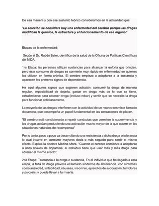De esa manera y con ese sustento teórico consideramos en la actualidad que:
“La adicción se considera hoy una enfermedad del cerebro porque las drogas
modifican la química, la estructura y el funcionamiento de ese órgano”
Etapas de la enfermedad:
Según el Dr. Rubén Baler, científico de la salud de la Oficina de Políticas Científicas
del NIDA.
1ra Etapa: las personas utilizan sustancias para alcanzar la euforia que brindan,
pero este consumo de drogas se convierte muy rápido en enfermedad en quienes
las utilizan en forma crónica. El cerebro empieza a adaptarse a la sustancia y
aparecen los primeros signos de dependencia.
He aquí algunos signos que sugieren adicción: consumir la droga de manera
regular, imposibilidad de dejarla, gastar en droga más de lo que se tiene,
extralimitarse para obtener droga (incluso robar) y sentir que se necesita la droga
para funcionar cotidianamente.
La mayoría de las drogas interfieren con la actividad de un neurotransmisor llamado
dopamina, que desempeña un papel fundamental en las sensaciones de placer.
"El cerebro está condicionado a repetir conductas que permiten la supervivencia y
las drogas actúan produciendo una activación mucho mayor de la que ocurre en las
situaciones naturales de recompensa"
Por lo tanto, poco a poco va desarrollando una resistencia a dicha droga o tolerancia
lo cual incurre en consumir mayores dosis o más seguido para sentir el mismo
efecto. Explica la doctora Medina Mora. "Cuando el cerebro comienza a adaptarse
a altos niveles de dopamina, el individuo tiene que usar más y más droga para
obtener el mismo efecto",
2da Etapa: Tolerancia a la droga o sustancia, En el individuo que ha llegado a esta
etapa, la falta de droga provoca el llamado síndrome de abstinencia, con síntomas
como ansiedad, irritabilidad, náuseas, insomnio, episodios de sudoración, temblores
y psicosis, y puede llevar a la muerte.
 
