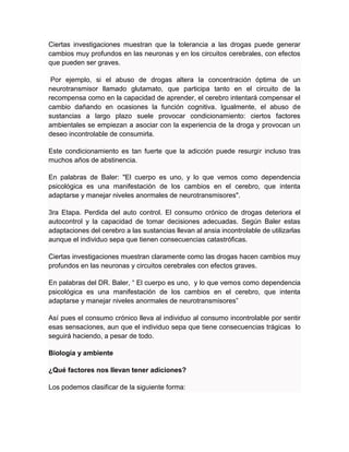 Ciertas investigaciones muestran que la tolerancia a las drogas puede generar
cambios muy profundos en las neuronas y en los circuitos cerebrales, con efectos
que pueden ser graves.
Por ejemplo, si el abuso de drogas altera la concentración óptima de un
neurotransmisor llamado glutamato, que participa tanto en el circuito de la
recompensa como en la capacidad de aprender, el cerebro intentará compensar el
cambio dañando en ocasiones la función cognitiva. Igualmente, el abuso de
sustancias a largo plazo suele provocar condicionamiento: ciertos factores
ambientales se empiezan a asociar con la experiencia de la droga y provocan un
deseo incontrolable de consumirla.
Este condicionamiento es tan fuerte que la adicción puede resurgir incluso tras
muchos años de abstinencia.
En palabras de Baler: "El cuerpo es uno, y lo que vemos como dependencia
psicológica es una manifestación de los cambios en el cerebro, que intenta
adaptarse y manejar niveles anormales de neurotransmisores".
3ra Etapa. Perdida del auto control. El consumo crónico de drogas deteriora el
autocontrol y la capacidad de tomar decisiones adecuadas. Según Baler estas
adaptaciones del cerebro a las sustancias llevan al ansia incontrolable de utilizarlas
aunque el individuo sepa que tienen consecuencias catastróficas.
Ciertas investigaciones muestran claramente como las drogas hacen cambios muy
profundos en las neuronas y circuitos cerebrales con efectos graves.
En palabras del DR. Baler, “ El cuerpo es uno, y lo que vemos como dependencia
psicológica es una manifestación de los cambios en el cerebro, que intenta
adaptarse y manejar niveles anormales de neurotransmisores”
Así pues el consumo crónico lleva al individuo al consumo incontrolable por sentir
esas sensaciones, aun que el individuo sepa que tiene consecuencias trágicas lo
seguirá haciendo, a pesar de todo.
Biología y ambiente
¿Qué factores nos llevan tener adiciones?
Los podemos clasificar de la siguiente forma:
 