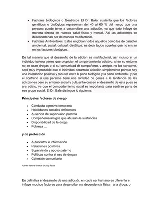  Factores biológicos o Genéticos: El Dr. Baler sustenta que los factores
genéticos o biológicos representan del 40 al 60 % del riesgo que una
persona puede tener a desarrollare una adicción, ya que todo influye de
manera directa en nuestra salud física y mental. Así las adicciones se
desencadenan por de manera multifactorial.
 Factores Ambientales: Estos engloban todos aquellos como los de carácter
ambiental, social, cultural, dietéticos, es decir todos aquellos que no entran
en los factores biológicos.
De tal manera que el desarrollo de la adición es multifactorial, así incluso si un
individuo tuviera genes que propician el comportamiento adictivo, si en su entorno
no se usan drogas o si su comunidad de compañeros y amigos no las consume,
será muy improbable que el individuo desarrolle adicción simplemente porque hay
una interacción positiva y robusta entre la parte biológica y la parte ambiental, y por
el contrario si una persona tiene una cantidad de genes a la tendencia de las
adicciones pero su entorno social y cultural favorecen el desarrollo de esta pues se
ara adicto, ya que el comportamiento social es importante para sentirse parte de
ese grupo social. El Dr. Bale distingue lo siguiente:
Principales factores de riesgo
 Conducta agresiva temprana
 Habilidades sociales deficientes
 Ausencia de supervisión paterna
 Compañeros/amigos que abusan de sustancias
 Disponibilidad de la droga
 Pobreza …
y de protección
 Autocontrol e información
 Relaciones positivas
 Supervisión y apoyo paterno
 Políticas contra el uso de drogas
 Cohesión comunitaria
Fuente: National Institute on Drug Abuse
En definitiva el desarrollo de una adicción, en cada ser humano es diferente e
influye muchos factores para desarrollar una dependencia física a la droga, o
 