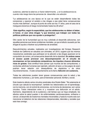 sustancia, además la edad es un factor determinante, y en la adolescencia es
cuando más riesgo tiene las personas de desarrollar una adicción
"La adolescencia es una época en la que se están desarrollando todas las
conexiones y exponer el cerebro a las drogas a esa edad tiene consecuencias
mucho más dañinas", aunque el punto de corte son los 17 años, para el caso de la
mariguana tenemos el riesgo incrementado hasta los 26 años".
Esto significa, según la especialista, que los adolescentes no deben ni beber,
ni fumar, ni usar otras drogas "y que tenemos que trabajar con todas las
políticas públicas que nos ayuden a protegerlos".
Otro sector de la humanidad que es muy vulnérale al desarrollo adicciones, son
aquellas personas que tienen problemas mentales, ya que el efecto causado por las
drogas le ayuda a resolver sus problemas de ansiedad.
Descubrimientos actuales, realizados por investigadores del Scripps Research
Institute de California en estudios con animales, en 2010, sugiere que los mismos
mecanismos cerebrales que participan en la adicción a las drogas aparecen en la
compulsión de comer y el consecuente desarrollo de la obesidad. En ambos casos
el exceso puede provocar una descompensación en el circuito de
recompensa; en los comedores compulsivos, los impulsa a buscar alimentos
ricos en grasas. Esta similitud hace pensar que muchas de las compulsiones, o
conductas adictivas humanas (por ejemplo, adicción al sexo y a los juegos de azar)
podrían tener relación con desequilibrios de dopamina o de otros
neurotransmisores. A este comportamiento se le llama Adicción sin sustancia,
Todas las adicciones pueden tener graves consecuencias para la salud y las
relaciones humanas y, por tanto, para el bienestar personal, familiar y social.
Este trastorno afecta varios circuitos cerebrales dice Rubén Baler "No solamente el
circuito que calcula la recompensa", también los relacionados con el aprendizaje,
con la memoria, con el control de emociones, con la toma de decisiones; son varios
circuitos. Todos interactúan entre sí y muestran una disfunción en el adicto.
Asimismo, dependiendo de la sustancia y del tiempo que se haya empleado, los
efectos sobre la salud pueden ir de enfermedades cardiovasculares, enfisema o
cáncer, al desarrollo de trastornos mentales irreversibles y hasta la muerte esto son
mencionar el deterioro de las relaciones interpersonales, laborales y sociales que
esto trae consigo.
 