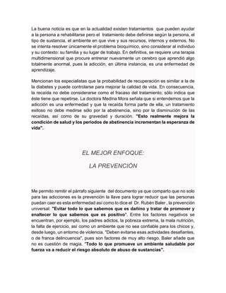 La buena noticia es que en la actualidad existen tratamientos que pueden ayudar
a la persona a rehabilitarse pero el tratamiento debe definirse según la persona, el
tipo de sustancia, el ambiente en que vive y sus recursos, internos y externos. No
se intenta resolver únicamente el problema bioquímico, sino considerar al individuo
y su contexto: su familia y su lugar de trabajo. En definitiva, se requiere una terapia
multidimensional que procure entrenar nuevamente un cerebro que aprendió algo
totalmente anormal, pues la adicción, en última instancia, es una enfermedad de
aprendizaje.
Mencionan los especialistas que la probabilidad de recuperación es similar a la de
la diabetes y puede controlarse para mejorar la calidad de vida. En consecuencia,
la recaída no debe considerarse como el fracaso del tratamiento; sólo indica que
éste tiene que repetirse. La doctora Medina Mora señala que si entendemos que la
adicción es una enfermedad y que la recaída forma parte de ella, un tratamiento
exitoso no debe medirse sólo por la abstinencia, sino por la disminución de las
recaídas, así como de su gravedad y duración. "Esto realmente mejora la
condición de salud y los periodos de abstinencia incrementan la esperanza de
vida".
EL MEJOR ENFOQUE:
LA PREVENCIÓN
Me permito remitir el párrafo siguiente del documento ya que comparto que no solo
para las adicciones es la prevención la llave para lograr reducir que las personas
puedan caer es esta enfermedad así como lo dice el Dr. Rubén Baler , la prevención
universal: "Evitar todo lo que sabemos que es dañino y tratar de promover y
enaltecer lo que sabemos que es positivo". Entre los factores negativos se
encuentran, por ejemplo, los padres adictos, la pobreza extrema, la mala nutrición,
la falta de ejercicio, así como un ambiente que no sea confiable para los chicos y,
desde luego, un entorno de violencia. "Deben evitarse esas actividades desafiantes,
o de franca delincuencia", pues son factores de muy alto riesgo. Baler añade que
no es cuestión de magia. "Todo lo que promueve un ambiente saludable por
fuerza va a reducir el riesgo absoluto de abuso de sustancias".
 
