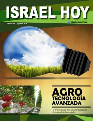 AGRO 
TECNOLOGÍA 
AVANZADA 
El 95% del secreto de la productividad agrícola 
de Israel está en la tecnología. 
Edición No 1, Agosto, 2014 
Embajada de Israel en Panamá 
 