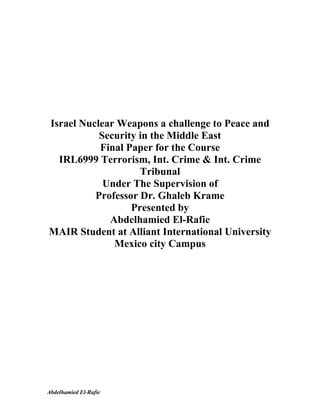 Israel Nuclear Weapons a challenge to Peace and
           Security in the Middle East
           Final Paper for the Course
  IRL6999 Terrorism, Int. Crime & Int. Crime
                    Tribunal
            Under The Supervision of
          Professor Dr. Ghaleb Krame
                  Presented by
             Abdelhamied El-Rafie
MAIR Student at Alliant International University
              Mexico city Campus




Abdelhamied El-Rafie
 