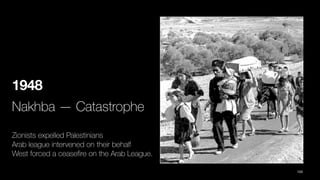 1948
Nakhba — Catastrophe
Zionists expelled Palestinians
Arab league intervened on their behalf
West forced a cease
fi
re on the Arab League.
103
 