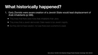 What historically happened?
1. Early Zionists were aware creation of a Jewish State would lead displacement of
Arab inhabitants (p 588).
• They knew that there were more Arab inhabitants than Jews
• They knew that a Jewish democratic State needs to be Jewish majority
• But they did not have solution, nor was there ever a scheme to expel.
Benny Morris, The Birth of the Palestinian Refugee Problem Revisited, (Cambridge: 2004): 588-601.
 
