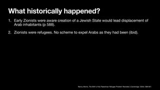 What historically happened?
1. Early Zionists were aware creation of a Jewish State would lead displacement of
Arab inhabitants (p 588).
2. Zionists were refugees. No scheme to expel Arabs as they had been (ibid).
Benny Morris, The Birth of the Palestinian Refugee Problem Revisited, (Cambridge: 2004): 588-601.
 