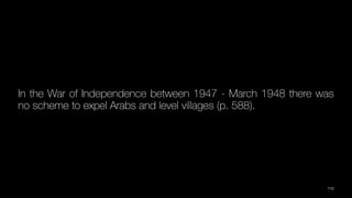 In the War of Independence between 1947 - March 1948 there was
no scheme to expel Arabs and level villages (p. 588).
112
 