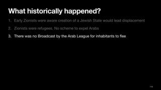 What historically happened?
1. Early Zionists were aware creation of a Jewish State would lead displacement
2. Zionists were refugees. No scheme to expel Arabs
3. There was no Broadcast by the Arab League for inhabitants to
fl
ee
113
 