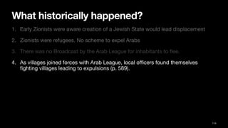 What historically happened?
1. Early Zionists were aware creation of a Jewish State would lead displacement
2. Zionists were refugees. No scheme to expel Arabs
3. There was no Broadcast by the Arab League for inhabitants to
fl
ee.
4. As villages joined forces with Arab League, local o
ffi
cers found themselves
fi
ghting villages leading to expulsions (p. 589).
114
 