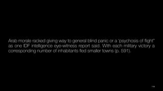 Arab morale racked giving way to general blind panic or a ‘psychosis of
fl
ight”
as one IDF intelligence eye-witness report said. With each military victory a
corresponding number of inhabitants
fl
ed smaller towns (p. 591).
119
 