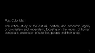 Post-Colonialism
The critical study of the cultural, political, and economic legacy
of colonialism and imperialism, focusing on the impact of human
control and exploitation of colonized people and their lands.
17
 