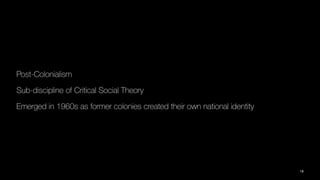 Post-Colonialism
Sub-discipline of Critical Social Theory
Emerged in 1960s as former colonies created their own national identity
18
 