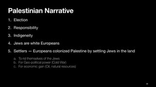 Palestinian Narrative
1. Election
2. Responsibility
3. Indigeneity
4. Jews are white Europeans
5. Settlers — Europeans colonized Palestine by settling Jews in the land
a. To rid themselves of the Jews
b. For Geo-political power (Cold War)
c. For economic gain (Oil, natural resources)
39
 