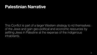 Palestinian Narrative
This Con
fl
ict is part of a larger Western strategy to rid themselves
of the Jews and gain geo-political and economic resources by
settling Jews in Palestine at the expense of the indigenous
inhabitants.
41
 