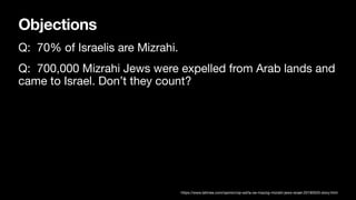 Objections
Q: 70% of Israelis are Mizrahi.
Q: 700,000 Mizrahi Jews were expelled from Arab lands and
came to Israel. Don’t they count?
https://www.latimes.com/opinion/op-ed/la-oe-mazzig-mizrahi-jews-israel-20190520-story.html
 
