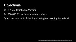 Objections
Q: 70% of Israelis are Mizrahi
Q: 700,000 Mizrahi Jews were expelled.
Q: All Jews came to Palestine as refugees needing homeland.
https://www.latimes.com/opinion/op-ed/la-oe-mazzig-mizrahi-jews-israel-20190520-story.html
 