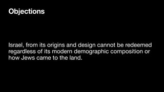 Objections
Israel, from its origins and design cannot be redeemed
regardless of its modern demographic composition or
how Jews came to the land.
 