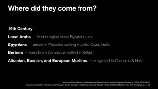 19th Century
Local Arabs — lived in region since Byzantine era
Egyptians — arrived in Palestine settling in Ja
ff
a, Gaza, Haifa
Berbers — exiled from Damascus settled in Sefad
Albanian, Bosnian, and European Muslims — emigrated to Caesarea & Haifa.
Grossman, David (2017). Distribution and Population Density During the Late Ottoman and Early Mandate Periods (9781315128825 ed.). New York: Routledge. pp. 44–52
Darryl Li and Nina Seferovic, the Herzegovinian Muslim Colony. Journal of Palestinian Studies. 45 (1) (Fall, 2015): 69-92.
Where did they come from?
 