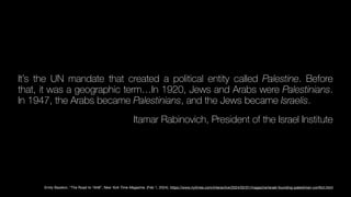 It’s the UN mandate that created a political entity called Palestine. Before
that, it was a geographic term…In 1920, Jews and Arabs were Palestinians.
In 1947, the Arabs became Palestinians, and the Jews became Israelis.
Itamar Rabinovich, President of the Israel Institute
Emily Bazelon, “The Road to 1948”, New York Time Magazine, (Feb 1, 2024). https://www.nytimes.com/interactive/2024/02/01/magazine/israel-founding-palestinian-con
fl
ict.html
 