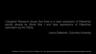 I disagree! Research shows that there is a clear expression of Palestinian
identity already by World War I and clear expressions of Palestinian
nationalism by the 1920s.
Leena Dallasheh, Columbia University
Emily Bazelon, “The Road to 1948”, New York Time Magazine, (Feb 1, 2024). https://www.nytimes.com/interactive/2024/02/01/magazine/israel-founding-palestinian-con
fl
ict.html
 