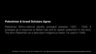 Palestinian & Israeli Scholars Agree
Palestinian Ethno-national identity emerged between 1920 - 1948. It
emerged as a response to British rule and to Jewish settlement in the land.
The term Palestinian as a descriptor indigenous Arabs 1st used in 1948.
Emily Bazelon, “The Road to 1948”, New York Time Magazine, (Feb 1, 2024). https://www.nytimes.com/interactive/2024/02/01/magazine/israel-founding-palestinian-con
fl
ict.html
 