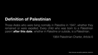 De
fi
nition of Palestinian
Those Arabs who were living normally in Palestine in 1947, whether they
remained or were expelled. Every child who was born to a Palestinian
parent after this date, whether in Palestine or outside, is a Palestinian.
1964 Palestinian Charter, Article 6
https://www.pac-usa.org/the_palestinian_charter.htm
 