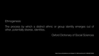 Ethnogenesis
The process by which a distinct ethnic or group identity emerges out of
other, potentially diverse, identities.
Oxford Dictionary of Social Sciences
https://www.oxfordreference.com/display/10.1093/oi/authority.20110803095759593
 