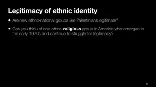 Legitimacy of ethnic identity
• Are new ethno-national groups like Palestinians legitimate?
• Can you think of one ethno-religious group in America who emerged in
the early 1970s and continue to struggle for legitimacy?
87
 