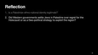 Reflection
1. Is a Palestinian ethno-national identity legitimate?
2. Did Western governments settle Jews in Palestine over regret for the
Holocaust or as a Geo-political strategy to exploit the region?
88
 