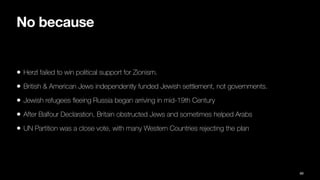 No because
• Herzl failed to win political support for Zionism.
• British & American Jews independently funded Jewish settlement, not governments.
• Jewish refugees
fl
eeing Russia began arriving in mid-19th Century
• After Balfour Declaration, Britain obstructed Jews and sometimes helped Arabs
• UN Partition was a close vote, with many Western Countries rejecting the plan
89
 