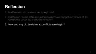 Reflection
1. Is a Palestinian ethno-national identity legitimate?
2. Did Western Powers settle Jews in Palestine because (a) regret over Holocaust, (b)
Geo-political power, (c ) to colonize the region?
3. How and why did Jewish-Arab con
fl
icts even begin?
91
 